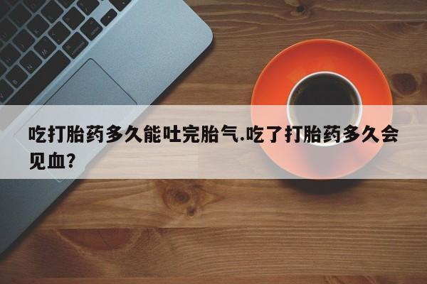 打胎药在线购买全国包邮吃打胎药多久能吐完胎气.吃了打胎药多久会见血？