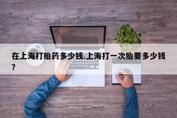 打胎药在线购买全国包邮在上海打胎药多少钱.上海打一次胎要多少钱?