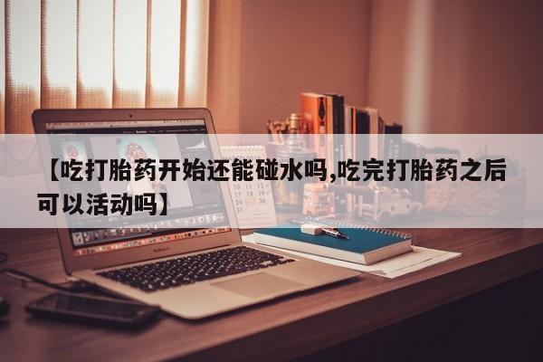 打胎药在线购买全国包邮【吃打胎药开始还能碰水吗,吃完打胎药之后可以活动吗】