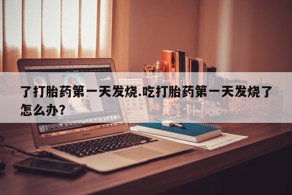 打胎药在线购买全国包邮了打胎药第一天发烧.吃打胎药第一天发烧了怎么办？