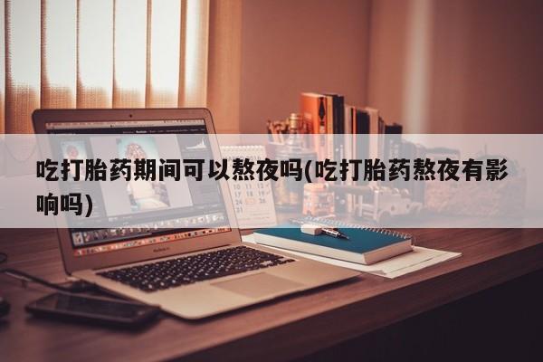 打胎药在线购买全国包邮吃打胎药期间可以熬夜吗(吃打胎药熬夜有影响吗)