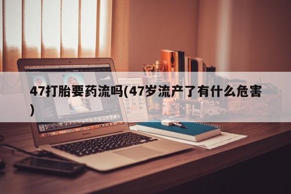 打胎药在线购买全国包邮47打胎要药流吗(47岁流产了有什么危害)