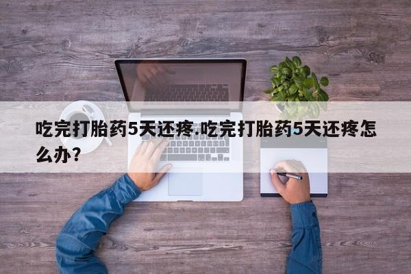 打胎药在线购买全国包邮吃完打胎药5天还疼.吃完打胎药5天还疼怎么办？