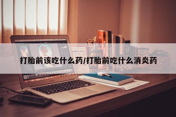 打胎药在线购买全国包邮打胎前该吃什么药/打胎前吃什么消炎药