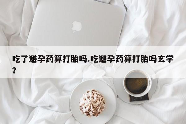 打胎药在线购买全国包邮吃了避孕药算打胎吗.吃避孕药算打胎吗玄学？