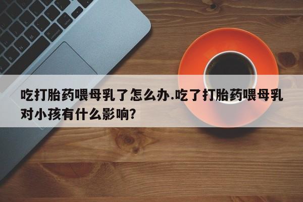 打胎药在线购买全国包邮吃打胎药喂母乳了怎么办.吃了打胎药喂母乳对小孩有什么影响？