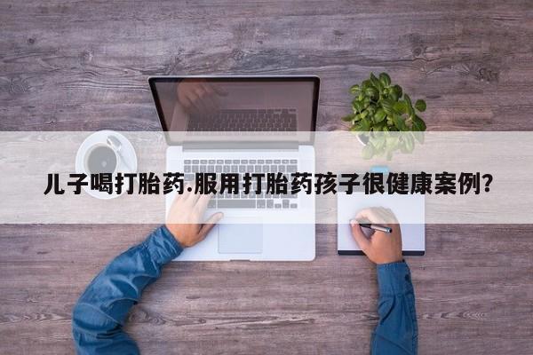 打胎药在线购买全国包邮儿子喝打胎药.服用打胎药孩子很健康案例？