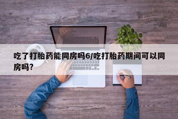 打胎药在线购买全国包邮吃了打胎药能同房吗6/吃打胎药期间可以同房吗?