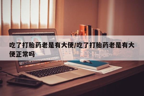 打胎药在线购买全国包邮吃了打胎药老是有大便/吃了打胎药老是有大便正常吗