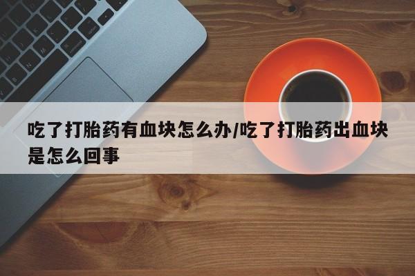 打胎药在线购买全国包邮吃了打胎药有血块怎么办/吃了打胎药出血块是怎么回事