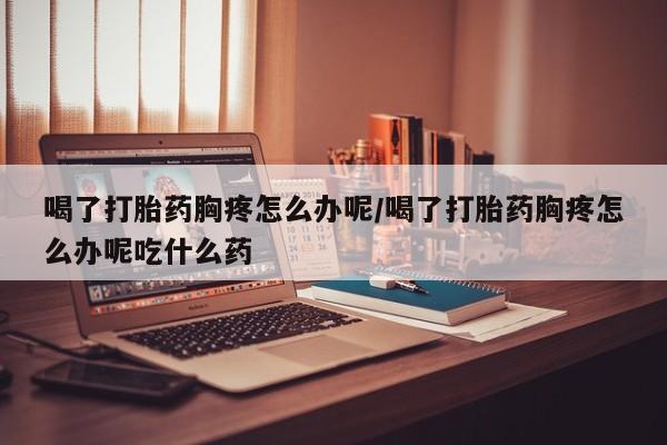 打胎药在线购买全国包邮喝了打胎药胸疼怎么办呢/喝了打胎药胸疼怎么办呢吃什么药