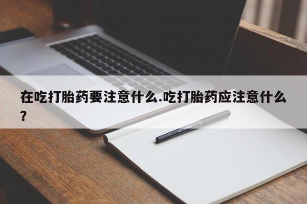 打胎药在线购买全国包邮在吃打胎药要注意什么.吃打胎药应注意什么？