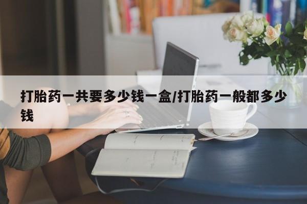 打胎药在线购买全国包邮打胎药一共要多少钱一盒/打胎药一般都多少钱