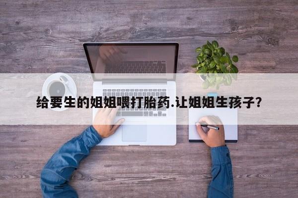 打胎药在线购买全国包邮给要生的姐姐喂打胎药.让姐姐生孩子？