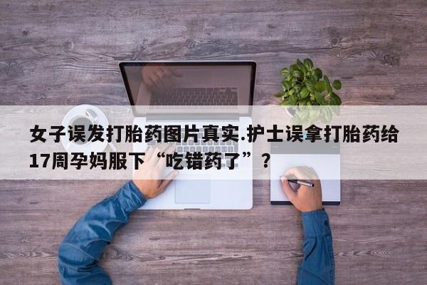 打胎药在线购买全国包邮女子误发打胎药图片真实.护士误拿打胎药给17周孕妈服下“吃错药了”？