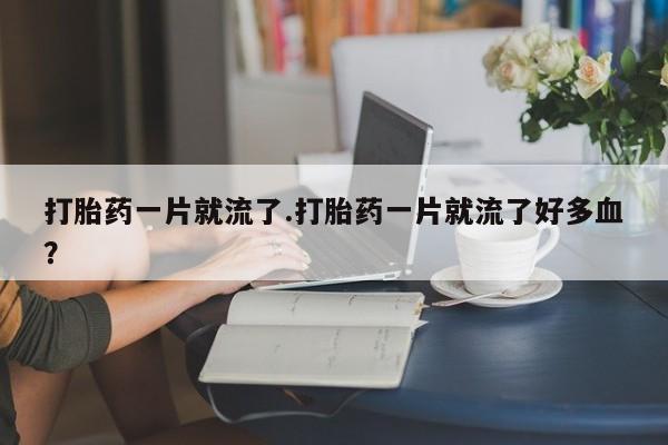打胎药在线购买全国包邮打胎药一片就流了.打胎药一片就流了好多血？