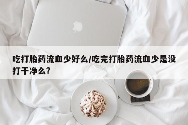 打胎药在线购买全国包邮吃打胎药流血少好么/吃完打胎药流血少是没打干净么?