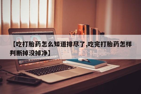 打胎药在线购买全国包邮【吃打胎药怎么知道排尽了,吃完打胎药怎样判断掉没掉净】
