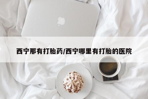 打胎药在线购买全国包邮西宁那有打胎药/西宁哪里有打胎的医院