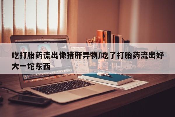打胎药在线购买全国包邮吃打胎药流出像猪肝异物/吃了打胎药流出好大一坨东西