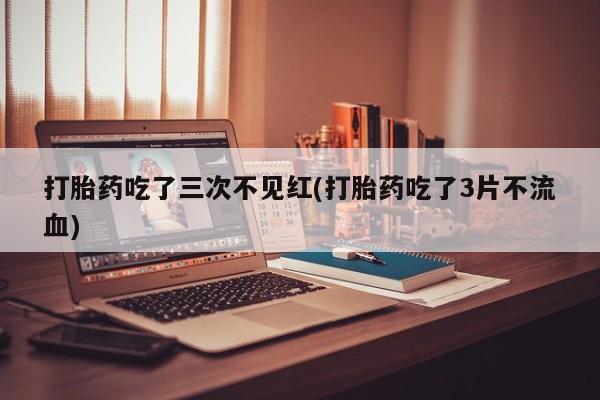 打胎药在线购买全国包邮打胎药吃了三次不见红(打胎药吃了3片不流血)
