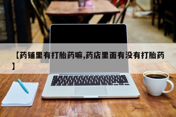 打胎药在线购买全国包邮【药铺里有打胎药嘛,药店里面有没有打胎药】
