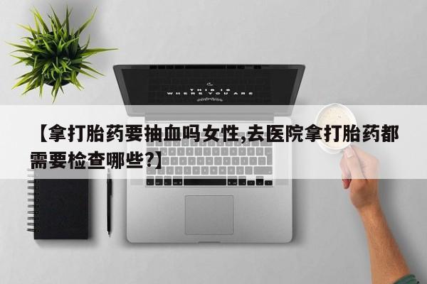 打胎药在线购买全国包邮【拿打胎药要抽血吗女性,去医院拿打胎药都需要检查哪些?】