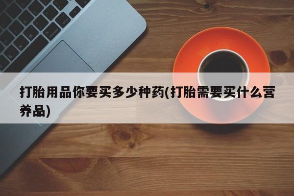 打胎药在线购买全国包邮打胎用品你要买多少种药(打胎需要买什么营养品)