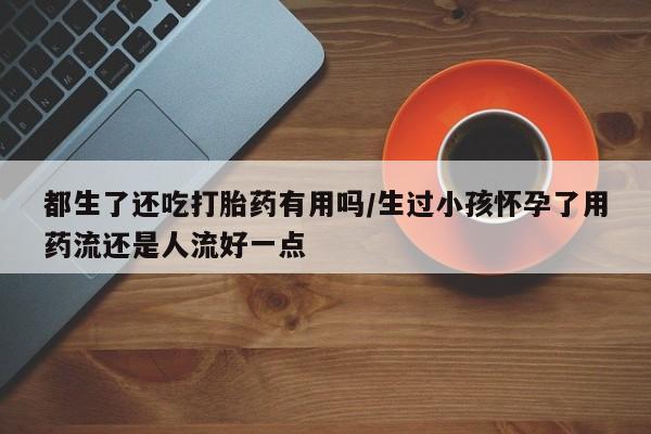 打胎药在线购买全国包邮都生了还吃打胎药有用吗/生过小孩怀孕了用药流还是人流好一点
