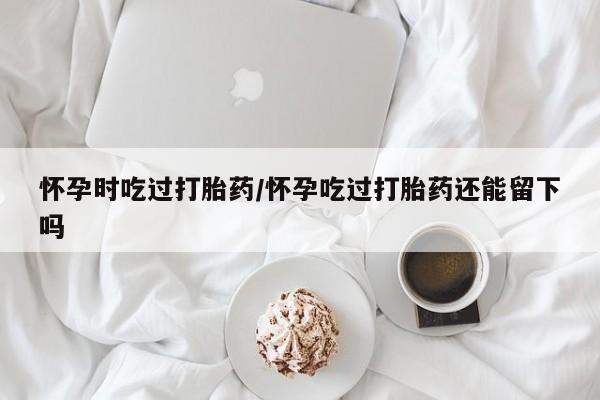 打胎药在线购买全国包邮怀孕时吃过打胎药/怀孕吃过打胎药还能留下吗