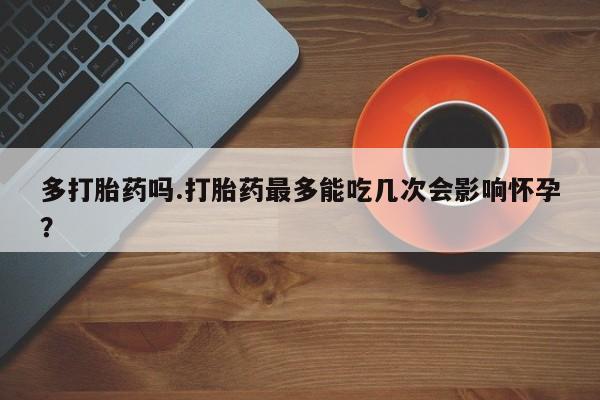 打胎药在线购买全国包邮多打胎药吗.打胎药最多能吃几次会影响怀孕？