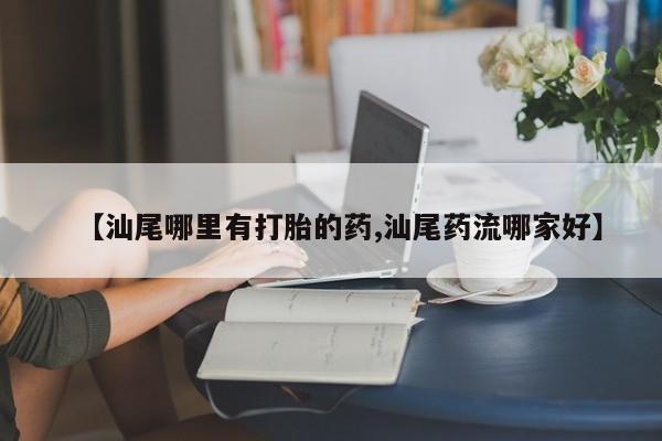 打胎药在线购买全国包邮【汕尾哪里有打胎的药,汕尾药流哪家好】