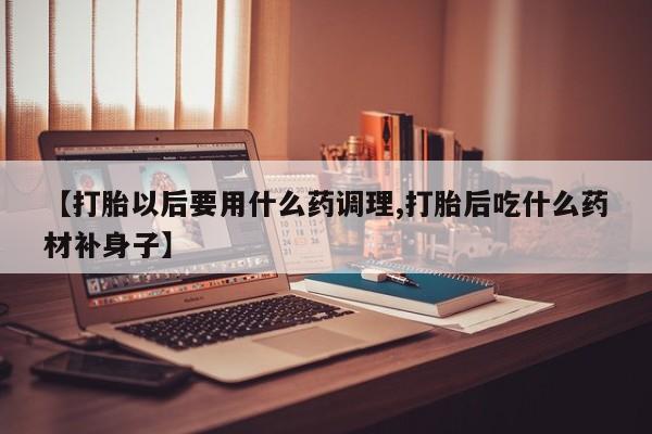 打胎药在线购买全国包邮【打胎以后要用什么药调理,打胎后吃什么药材补身子】