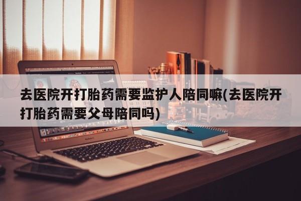 打胎药在线购买全国包邮去医院开打胎药需要监护人陪同嘛(去医院开打胎药需要父母陪同吗)