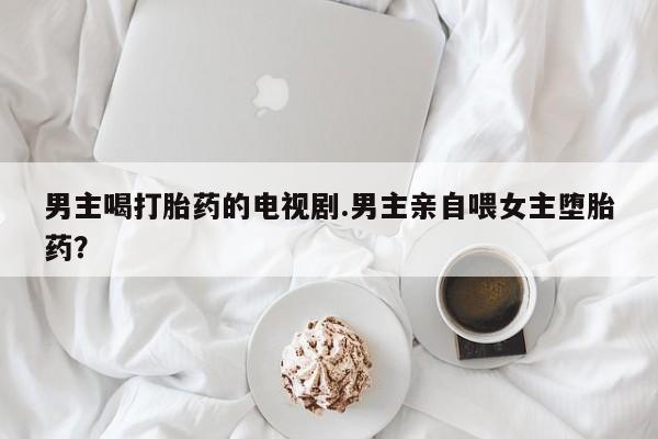 打胎药在线购买全国包邮男主喝打胎药的电视剧.男主亲自喂女主堕胎药？