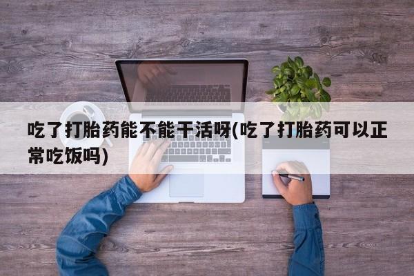 打胎药在线购买全国包邮吃了打胎药能不能干活呀(吃了打胎药可以正常吃饭吗)