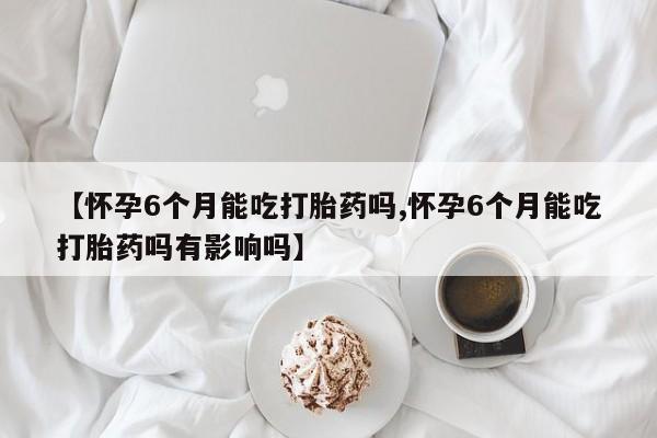 打胎药在线购买全国包邮【怀孕6个月能吃打胎药吗,怀孕6个月能吃打胎药吗有影响吗】