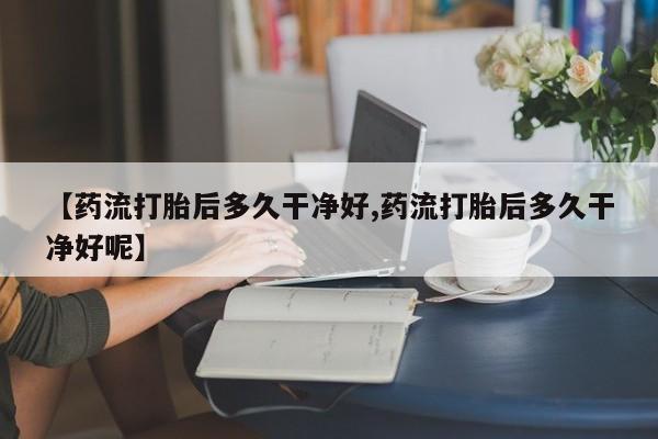 打胎药在线购买全国包邮【药流打胎后多久干净好,药流打胎后多久干净好呢】