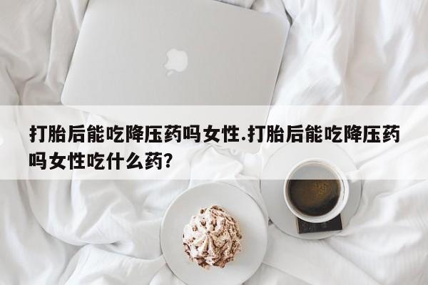 打胎药在线购买全国包邮打胎后能吃降压药吗女性.打胎后能吃降压药吗女性吃什么药？