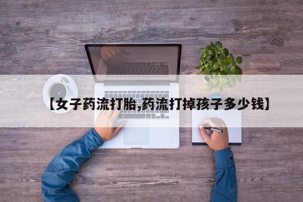 打胎药在线购买全国包邮【女子药流打胎,药流打掉孩子多少钱】