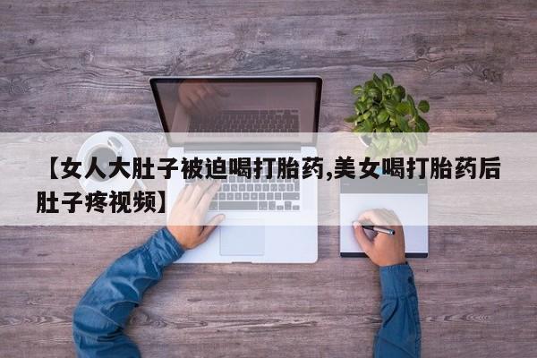 打胎药在线购买全国包邮【女人大肚子被迫喝打胎药,美女喝打胎药后肚子疼视频】