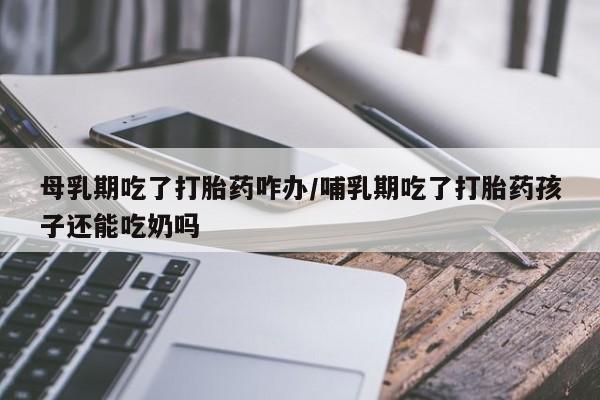 打胎药在线购买全国包邮母乳期吃了打胎药咋办/哺乳期吃了打胎药孩子还能吃奶吗