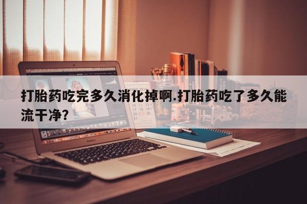 打胎药在线购买全国包邮打胎药吃完多久消化掉啊.打胎药吃了多久能流干净？