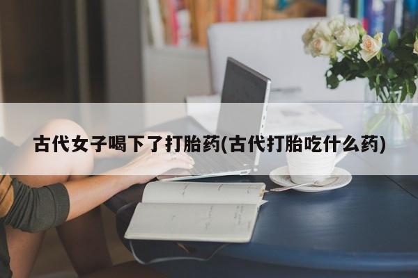 打胎药在线购买全国包邮古代女子喝下了打胎药(古代打胎吃什么药)