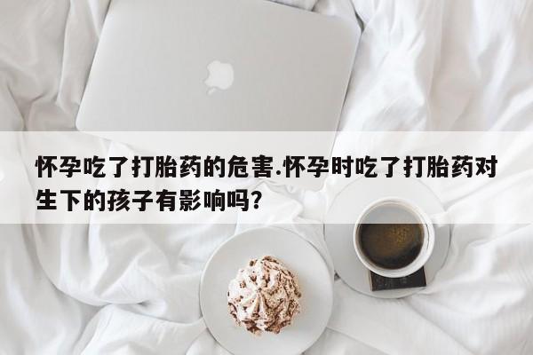 打胎药在线购买全国包邮怀孕吃了打胎药的危害.怀孕时吃了打胎药对生下的孩子有影响吗？