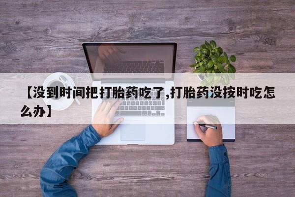 打胎药在线购买全国包邮【没到时间把打胎药吃了,打胎药没按时吃怎么办】