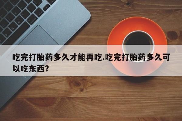 打胎药在线购买全国包邮吃完打胎药多久才能再吃.吃完打胎药多久可以吃东西？
