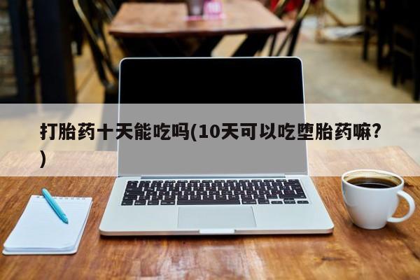 打胎药在线购买全国包邮打胎药十天能吃吗(10天可以吃堕胎药嘛?)