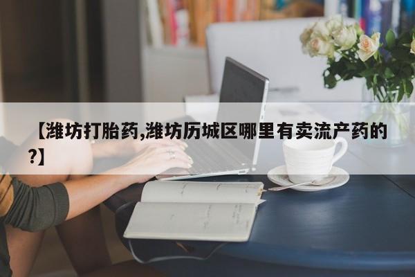 打胎药在线购买全国包邮【潍坊打胎药,潍坊历城区哪里有卖流产药的?】
