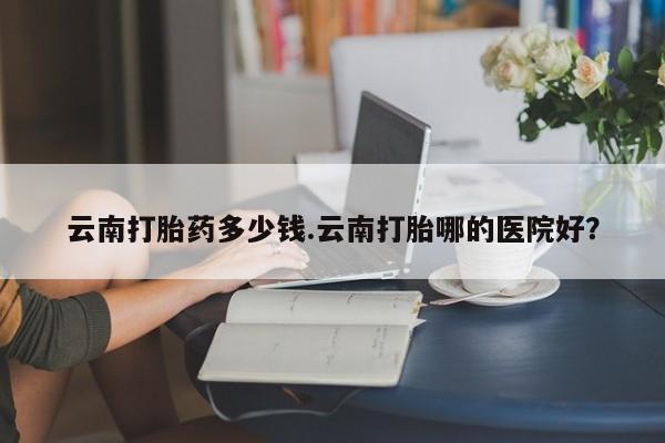 打胎药在线购买全国包邮云南打胎药多少钱.云南打胎哪的医院好？